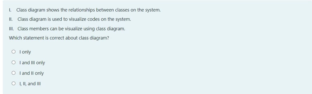 I.
Class diagram shows the relationships between classes on the system.
II. Class diagram is used to visualize codes on the system.
III. Class members can be visualize using class diagram.
Which statement is correct about class diagram?
O I only
O I and III only
O I and II only
O I, II, and III
