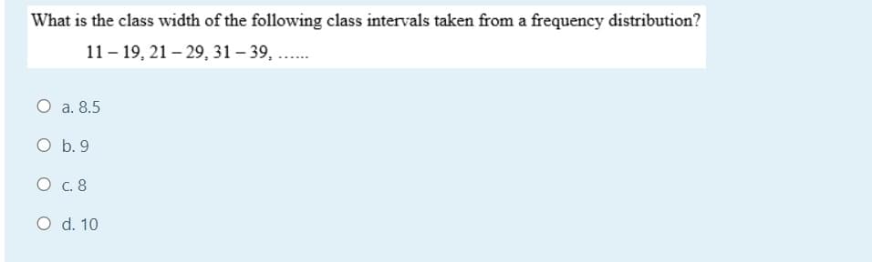 What is the class width of the following class intervals taken from a frequency distribution?
11 – 19, 21 – 29, 31 – 39, ..
O a. 8.5
O b. 9
О с. 8
O d. 10
