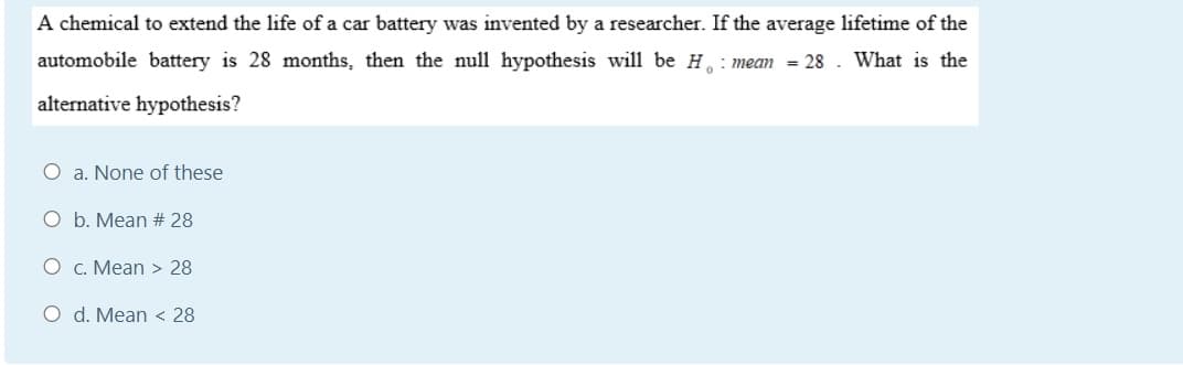 A chemical to extend the life of a car battery was invented by a researcher. If the average lifetime of the
automobile battery is 28 months, then the null hypothesis will be H. : mean = 28
What is the
alternative hypothesis?
O a. None of these
O b. Mean # 28
O c. Mean > 28
O d. Mean < 28
