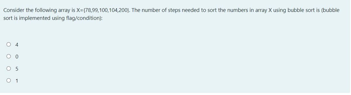 Consider the following array is X={78,99,100,104,200}. The number of steps needed to sort the numbers in array X using bubble sort is (bubble
sort is implemented using flag/condition):
O 4
O 5
O 1
