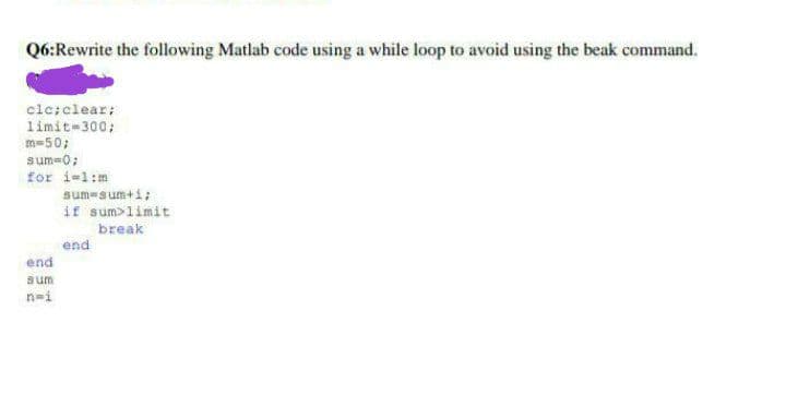 Q6:Rewrite the following Matlab code using a while loop to avoid using the beak command.
clc; clear:
limit=300;
m=50;
sum=0;
for i=1:m
end
sum
n=i
sum-sum+1;
if sum>limit
break
end