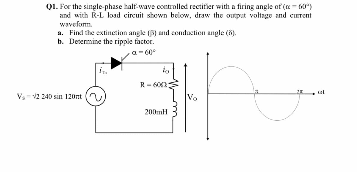 Q1. For the single-phase half-wave controlled rectifier with a firing angle of (a = 60°)
and with R-L load circuit shown below, draw the output voltage and current
waveform.
a. Find the extinction angle (B) and conduction angle (8).
b. Determine the ripple factor.
a = 60°
ih
io
R= 602
2T
ot
Vs = v2 240 sin 120t
Vo
200mH
