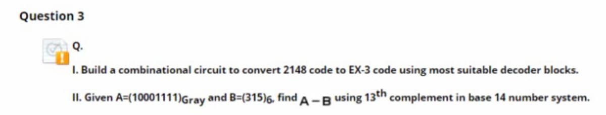 Question 3
Q.
I. Build a combinational circuit to convert 2148 code to EX-3 code using most suitable decoder blocks.
II. Given A=(10001111)Gray and B=(315)6, find A -Busing 13th complement in base 14 number system.
