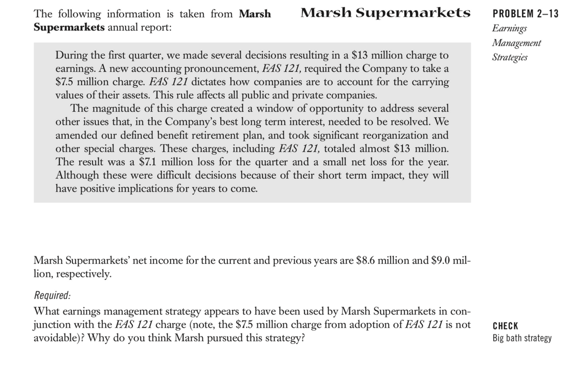 The following information is taken from Marsh
Supermarkets annual report:
Marsh Supermarkets
During the first quarter, we made several decisions resulting in a $13 million charge to
earnings. A new accounting pronouncement, FAS 121, required the Company to take a
$7.5 million charge. FAS 121 dictates how companies are to account for the carrying
values of their assets. This rule affects all public and private companies.
The magnitude of this charge created a window of opportunity to address several
other issues that, in the Company's best long term interest, needed to be resolved. We
amended our defined benefit retirement plan, and took significant reorganization and
other special charges. These charges, including FAS 121, totaled almost $13 million.
The result was a $7.1 million loss for the quarter and a small net loss for the year.
Although these were difficult decisions because of their short term impact, they will
have positive implications for years to come.
Marsh Supermarkets' net income for the current and previous years are $8.6 million and $9.0 mil-
lion, respectively.
Required:
What earnings management strategy appears to have been used by Marsh Supermarkets in con-
junction with the FAS 121 charge (note, the $7.5 million charge from adoption of FAS 121 is not
avoidable)? Why do you think Marsh pursued this strategy?
PROBLEM 2-13
Earnings
Management
Strategies
CHECK
Big bath strategy