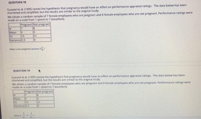 QUESTION 18
Gueutal et al. (1995) tested the hypothesis that pregnancy would have an effect on performance appraisal ratings. The data below has been
shortened and simplified, but the results are similar to the original study.
We obtain a random sample of 7 female employees who are pregnant and 8 female emplayees who are not pregnant. Performance ratings were
made on a scale from 1 (poor) to 7 (excellent).
Pregnant Not pregnant
IN
Mean
15
SS
15
Variance 2.5
3
21
3
What is the weighted variance S 7
QUESTION 19
Gueutal et al. (1995) tested the hypothesis that pregnancy would have an effect on performance appraisal ratings The data below has been
shortened and simplified, but the results are similar to the original study.
We obtain a random sample of 7 female employees who are pregnant and 8 female employees who are not pregnant. Performance ratings were
made on a scale from 1 (poor) to 7 (excellent).
Pregnant Not pregnant
18
3
21
17
Mean
IN
15
15
Variance 25
SS
What is
