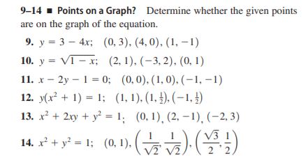 9-14 - Points on a Graph? Determine whether the given points
are on the graph of the equation.
9. у %3D3 — 4х; (0, 3). (4, 0). (1, — 1)
10. y = VI – x; (2, 1), (–3, 2), (0, 1)
11. x – 2y – 1 = 0; (0,0). (1,0), (-1, –1)
12. y(x² + 1) = 1; (1,1), (1, £). (–1, 4)
13. x² + 2xy + y = 1; (0,1), (2, –1), (-2, 3)
V3
14. x* + y* = 1; (0,1). ( G
