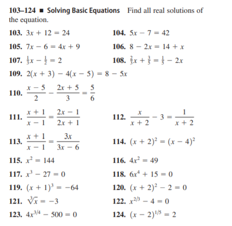 103–124 - Solving Basic Equations Find all real solutions of
the equation.
103. 3x + 12 = 24
104. 5x – 7 = 42
105. 7x – 6 = 4x + 9
106. 8 – 2x = 14 + x
107. fx – = 2
108. x + = } – 2x
109. 2(х + 3) — 4(х — 5) 3 8 — 5х
* - 5
110.
2x + 5_ 5
3
x + 1
111.
— 1
2.x -
112.
x + 2
x + 2
X - 1
2.x + 1
x + 1
113.
X - 1
3x
114. (x + 2)² = (x – 4)²
Зх — 6
115. x = 144
116. 4x² = 49
117. x' – 27 = 0
118. 6x* + 15 = 0
119. (x + 1)' = –64
120. (x + 2)² – 2 = 0
121. V = -3
122. x23 – 4 = 0
123. 4x4 – 500 = 0
124. (x – 2)/5 = 2
2.
