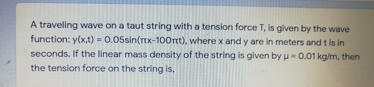A traveling wave on a taut string with a tension force T, is given by the wave
function: y(x,t) = 0.05sin(Tx-100Tt), where x and y are in meters and t is in
seconds. If the linear mass density of the string is given by u = 0.01 kg/m, then
the tension force on the string is,
