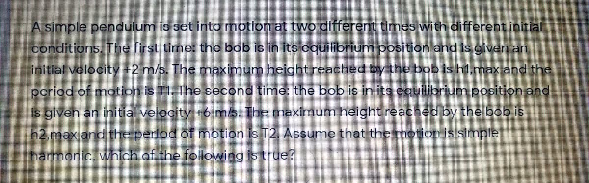 A simple pendulum is set into motion at two different times with different initial
conditions. The first time: the bob is in its equilibrium position and is given an
initial velocity -2 m/s. The maximum helght reached by the bob is h1.max and the
period of motion is T1. The second time: the bob is in its equilibrium position and
is given an initial velocity +6 m/s. The maximum height reached by the bob is
h2,max and the period of mnotion is T2. Assume that the motion is simple
harmonic, which of the following is true?
