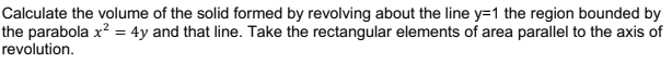 Calculate the volume of the solid formed by revolving about the line y=1 the region bounded by
the parabola x? = 4y and that line. Take the rectangular elements of area parallel to the axis of
revolution.
