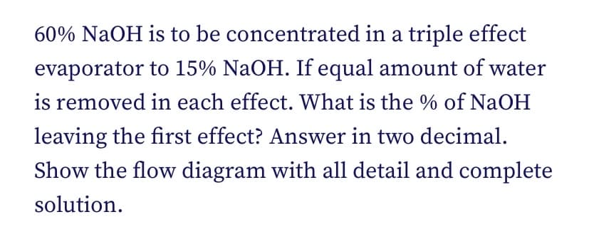 60% NaOH is to be
concentrated in a triple effect
evaporator
to 15% NaOH. If equal amount of water
is removed in each effect. What is the % of NaOH
leaving the first effect? Answer in two decimal.
Show the flow diagram with all detail and complete
solution.