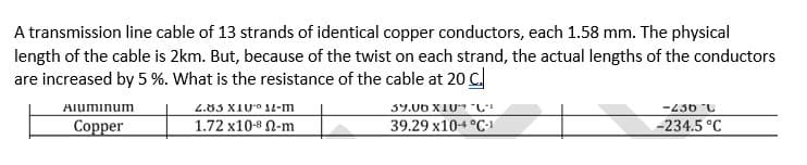 A transmission line cable of 13 strands of identical copper conductors, each 1.58 mm. The physical
length of the cable is 2km. But, because of the twist on each strand, the actual lengths of the conductors
are increased by 5 %. What is the resistance of the cable at 20 C.
-430 C
-234.5 °C
Aluminum
2.83 XIU° JL-m
39.00 XIU* "C"
Сopper
1.72 x10-8 N-m
39.29 x104 °C-1
