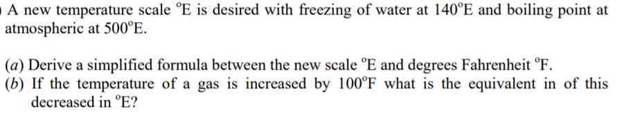 O A new temperature scale °E is desired with freezing of water at 140°E and boiling point at
atmospheric at 500°E.
(a) Derive a simplified formula between the new scale °E and degrees Fahrenheit °F.
(b) If the temperature of a gas is increased by 100°F what is the equivalent in of this
decreased in °E?

