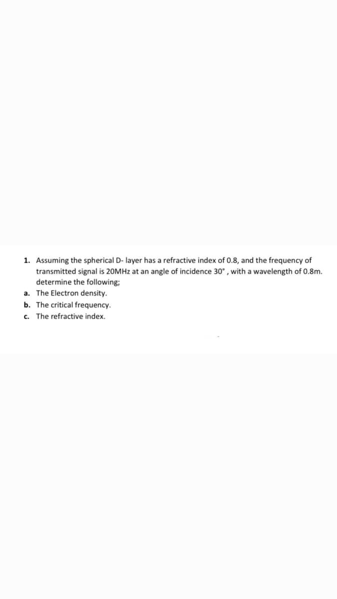 1. Assuming the spherical D- layer has a refractive index of 0.8, and the frequency of
transmitted signal is 20MHZ at an angle of incidence 30° , with a wavelength of 0.8m.
determine the following;
a. The Electron density.
b. The critical frequency.
c. The refractive index.
