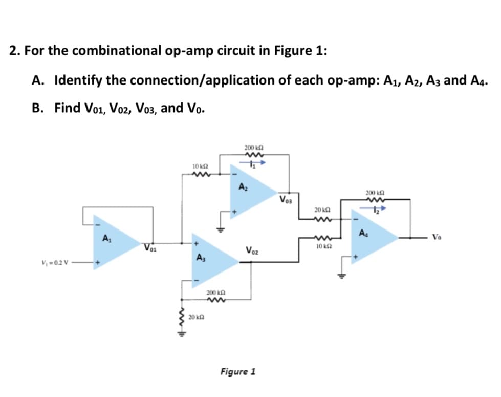 2. For the combinational op-amp circuit in Figure 1:
A. Identify the connection/application of each op-amp: A1, A2, Az and A4.
B. Find Vo1, V02, Vo3, and Vo.
200 k2
10 k2
A2
200 ka
Vo3
20 kA
A
Vo
Vo1
Voz
10 ka
A,
V, -02 V
200 ka
20 ka
Figure 1
