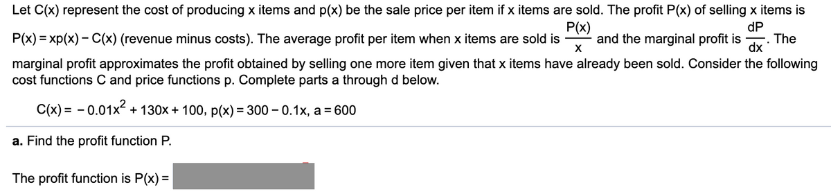 Let C(x) represent the cost of producing x items and p(x) be the sale price per item if x items are sold. The profit P(x) of selling x items is
P(x)
dP
P(x) = xp(x) - C(x) (revenue minus costs). The average profit per item when x items are sold is
and the marginal profit is
X
. The
dx
marginal profit approximates the profit obtained by selling one more item given that x items have already been sold. Consider the following
cost functions C and price functions p. Complete parts a through d below.
C(x) = - 0.01x + 130x + 100, p(x) = 300 – 0.1x, a = 600
a. Find the profit function P.
The profit function is P(x) =

