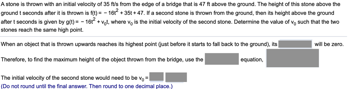 A stone is thrown with an initial velocity of 35 ft/s from the edge of a bridge that is 47 ft above the ground. The height of this stone above the
ground t seconds after it is thrown is f(t) = - 16t + 35t + 47. If a second stone is thrown from the ground, then its height above the ground
after t seconds is given by g(t) = - 16t + vot, where v, is the initial velocity of the second stone. Determine the value of vo such that the two
stones reach the same high point.
When an object that is thrown upwards reaches its highest point (just before it starts to fall back to the ground), its
will be zero.
Therefore, to find the maximum height of the object thrown from the bridge, use the
equation,
The initial velocity of the second stone would need to be vo
(Do not round until the final answer. Then round to one decimal place.)
