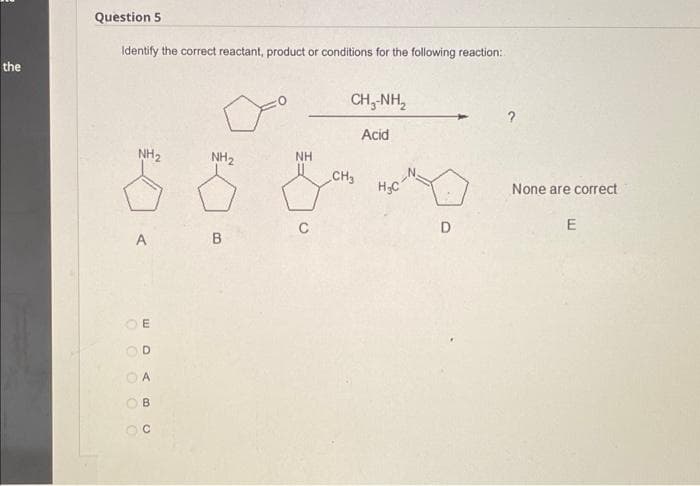 Question 5
Identify the correct reactant, product or conditions for the following reaction:
the
CH,-NH,
Acid
NH2
NH2
NH
CH3
None are correct
C
D
A
A.
OB
O O O OO

