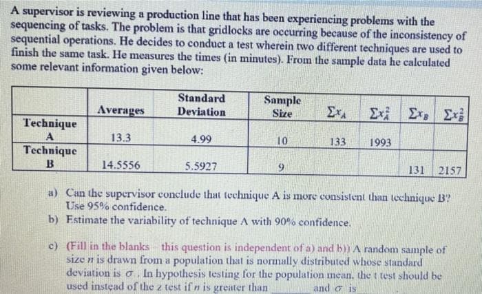 A supervisor is reviewing a production line that has been experiencing problems with the
sequencing of tasks. The problem is that gridlocks are occurring because of the inconsistency of
sequential operations. He decides to conduct a test wherein two different techniques are used to
finish the same task. He measures the times (in minutes). From the sample data he calculated
some relevant information given below:
Standard
Sample
Size
Exi Ex Exi
Averages
Deviation
Technique
13.3
4.99
10
133
1993
Technique
B
14.5556
5.5927
131
2157
a) Can the supervisor conclude that technique A is more consistent than technique B?
Use 95% confidence.
b) Estimate the variability of technique A with 90% confidence.
c) (Fill in the blanks
size n is drawn from a population that is normally distributed whose standard
deviation is o In hypothesis testing for the population mean, the t test should be
used instead of the z test if n is greater than
this question is independent of a) and b)) A random sample of
and o is
