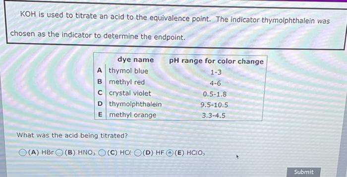 KOH is used to titrate an acid to the equivalence point. The indicator thymolphthalein was
chosen as the indicator to determine the endpoint.
dye name
pH range for color change
A thymol blue
1-3
B methyl red
4-6
C crystal violet
0.5-1.8
D thymolphthalein
9.5-10.5
E methyl orange
3.3-4.5
What was the acid being titrated?
O(A) HBRO (B) HNO, O(C) HC O(D) HF O(E) HC(O,
Submit
