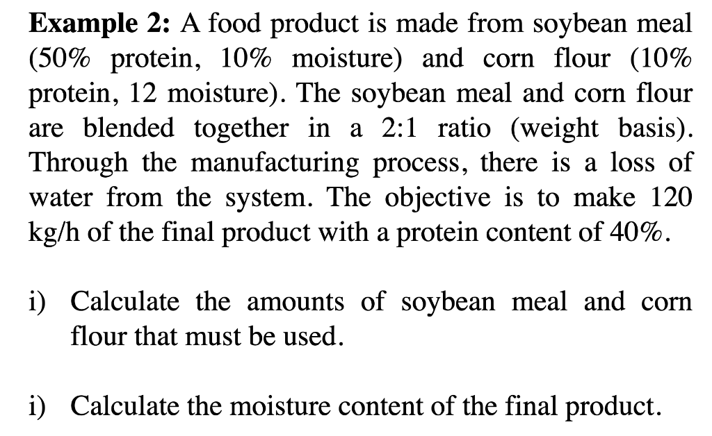 Example 2: A food product is made from soybean meal
(50% protein, 10% moisture) and corn flour (10%
protein, 12 moisture). The soybean meal and corn flour
are blended together in a 2:1 ratio (weight basis).
Through the manufacturing process, there is a loss of
water from the system. The objective is to make 120
kg/h of the final product with a protein content of 40%.
i) Calculate the amounts of soybean meal and corn
flour that must be used.
i) Calculate the moisture content of the final product.
