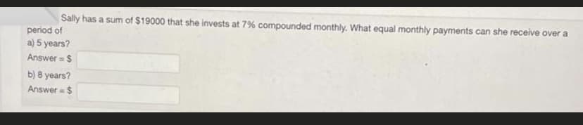 Sally has a sum of $19000 that she invests at 7% compounded monthly. What equal monthly payments can she receive over a
period of
a) 5 years?
Answer = $
b) 8 years?
Answer= $
