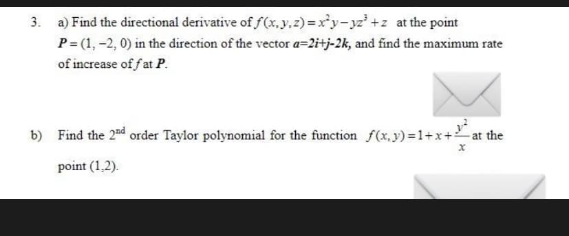 3. a) Find the directional derivative of f(x,y,z) =xy- yz +z at the point
P= (1, -2, 0) in the direction of the vector a=2i+j-2k, and find the maximum rate
of increase of fat P.
b)
Find the 2nd order Taylor polynomial for the function f(x,y) 1+x+
point (1,2).
