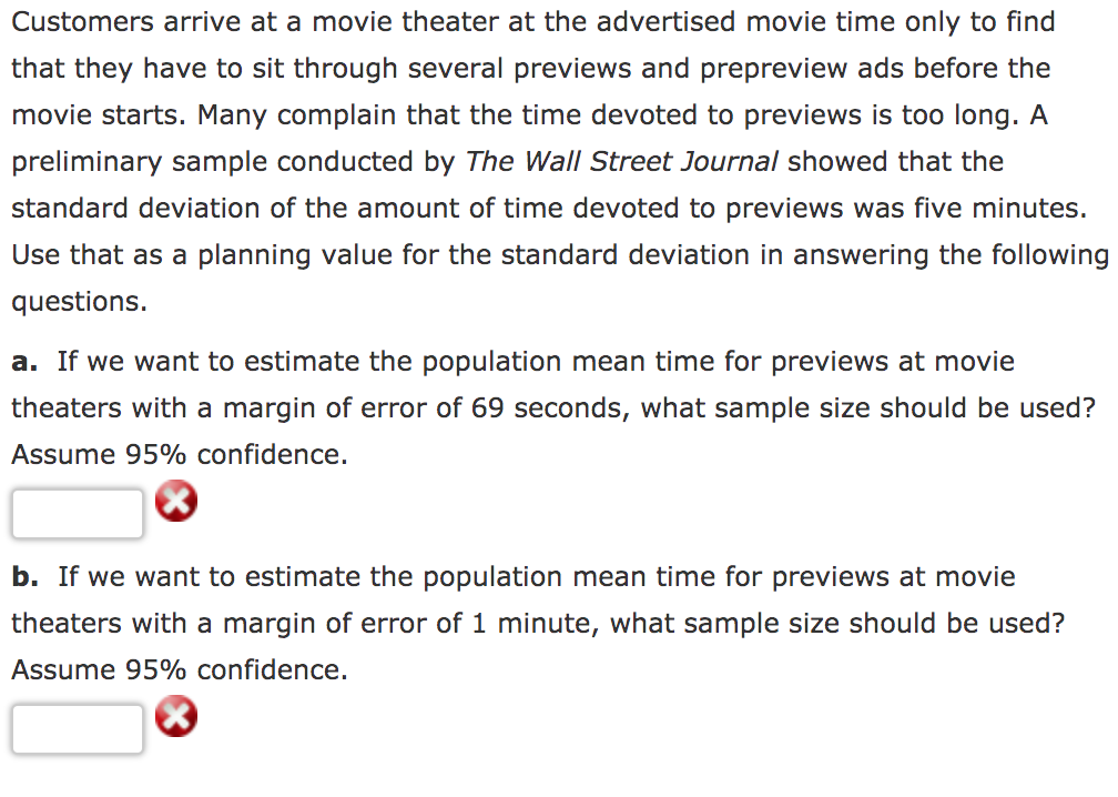 Customers arrive at a movie theater at the advertised movie time only to find
that they have to sit through several previews and prepreview ads before the
movie starts. Many complain that the time devoted to previews is too long. A
preliminary sample conducted by The Wall Street Journal showed that the
standard deviation of the amount of time devoted to previews was five minutes.
Use that as a planning value for the standard deviation in answering the following
questions.
a. If we want to estimate the population mean time for previews at movie
theaters with a margin of error of 69 seconds, what sample size should be used?
Assume 95% confidence.
b. If we want to estimate the population mean time for previews at movie
theaters with a margin of error of 1 minute, what sample size should be used?
Assume 95% confidence.
