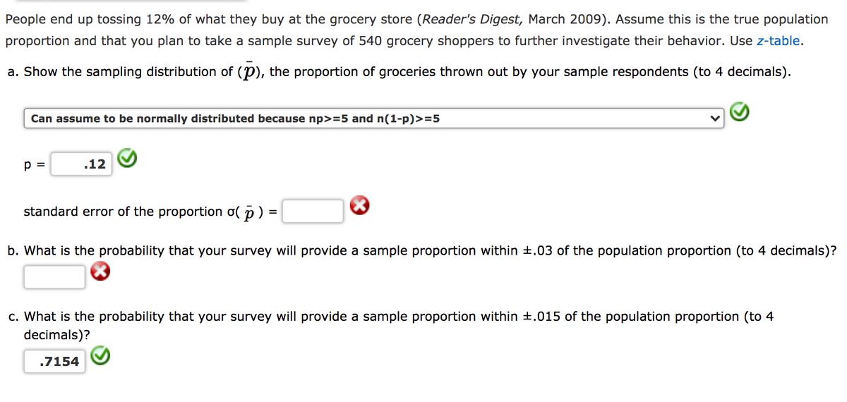 People end up tossing 12% of what they buy at the grocery store (Reader's Digest, March 2009). Assume this is the true population
proportion and that you plan to take a sample survey of 540 grocery shoppers to further investigate their behavior. Use z-table.
a. Show the sampling distribution of (P), the proportion of groceries thrown out by your sample respondents (to 4 decimals).
Can assume to be normally distributed because np>=5 and n(1-p)>=5
p =
.12
standard error of the proportion o( p) =
b. What is the probability that your survey will provide a sample proportion within +.03 of the population proportion (to 4 decimals)?
c. What is the probability that your survey will provide a sample proportion within +.015 of the population proportion (to 4
decimals)?
.7154

