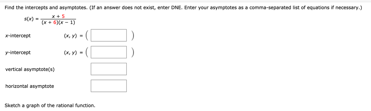 Find the intercepts and asymptotes. (If an answer does not exist, enter DNE. Enter your asymptotes as a comma-separated list of equations if necessary.)
X + 5
s(x)
(x + 6)(x – 1)
x-intercept
(х, у) %3
y-intercept
(х, у) %3
vertical asymptote(s)
horizontal asymptote
Sketch a graph of the rational function.
