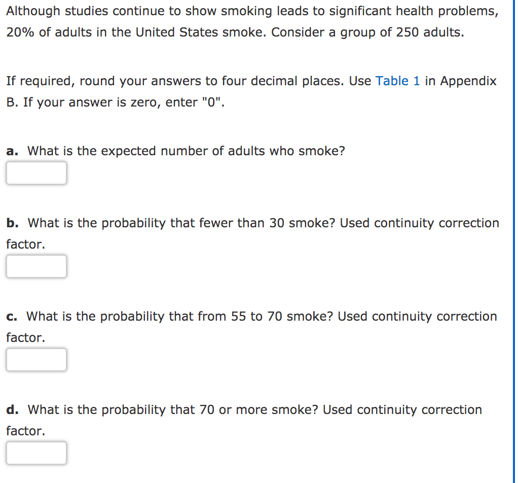 Although studies continue to show smoking leads to significant health problems,
20% of adults in the United States smoke. Consider a group of 250 adults.
If required, round your answers to four decimal places. Use Table 1 in Appendix
B. If your answer is zero, enter "0".
a. What is the expected number of adults who smoke?
b. What is the probability that fewer than 30 smoke? Used continuity correction
factor.
c. What is the probability that from 55 to 70 smoke? Used continuity correction
factor.
d. What is the probability that 70 or more smoke? Used continuity correction
factor.
