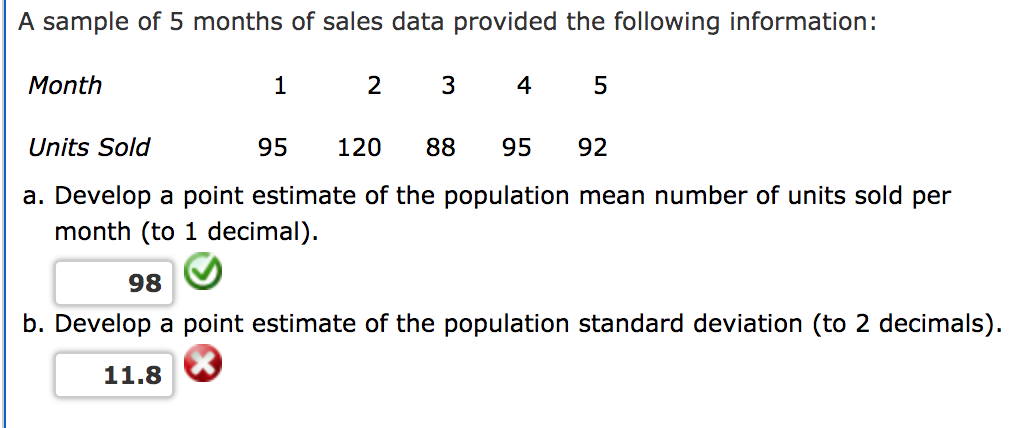 A sample of 5 months of sales data provided the following information:
Month
1
2
3
4
Units Sold
95
120
88
95
92
a. Develop a point estimate of the population mean number of units sold per
month (to 1 decimal).
98
b. Develop a point estimate of the population standard deviation (to 2 decimals).
11.8
