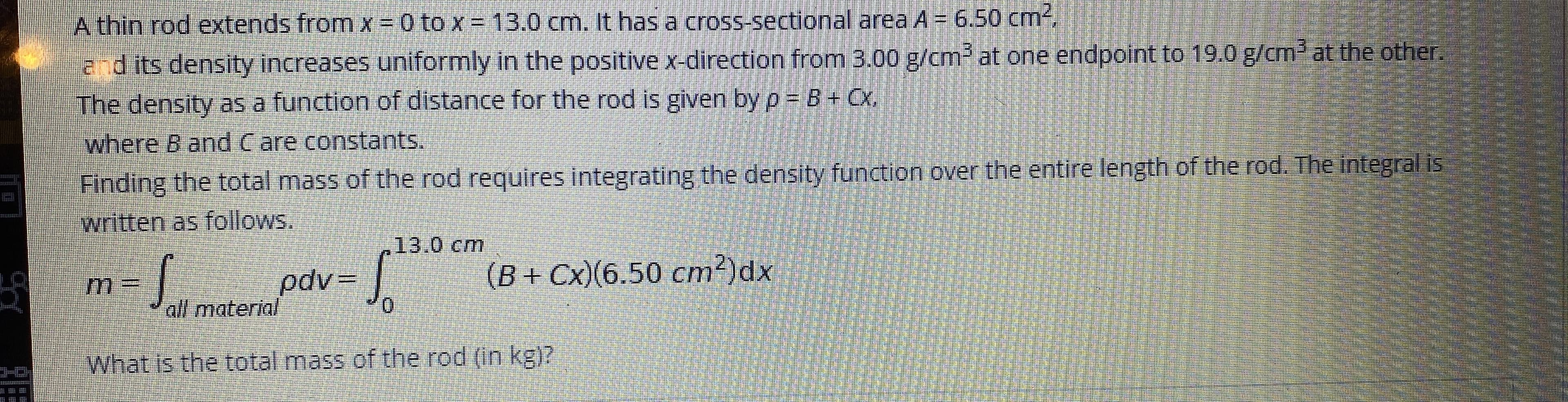 A thin rod extends from x =D 0 to x = 13.0 cm. It has a cross-sectional area A = 6.50 cm-.
adits density increases uniformly in the positive x-direction from 3.00 g/cm2 at one endpoint to 19.0 g/cm at the other.
The density as a function of distance for the rod is given by p B+ Cx,
