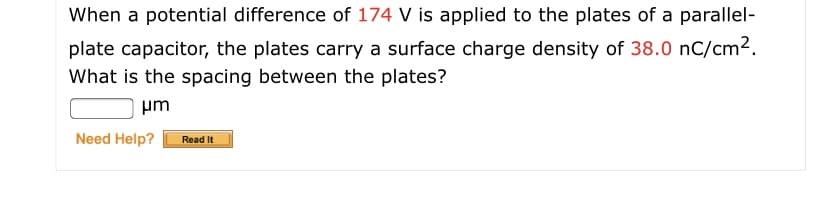 When a potential difference of 174 V is applied to the plates of a parallel-
plate capacitor, the plates carry a surface charge density of 38.0 nC/cm2.
What is the spacing between the plates?
um
