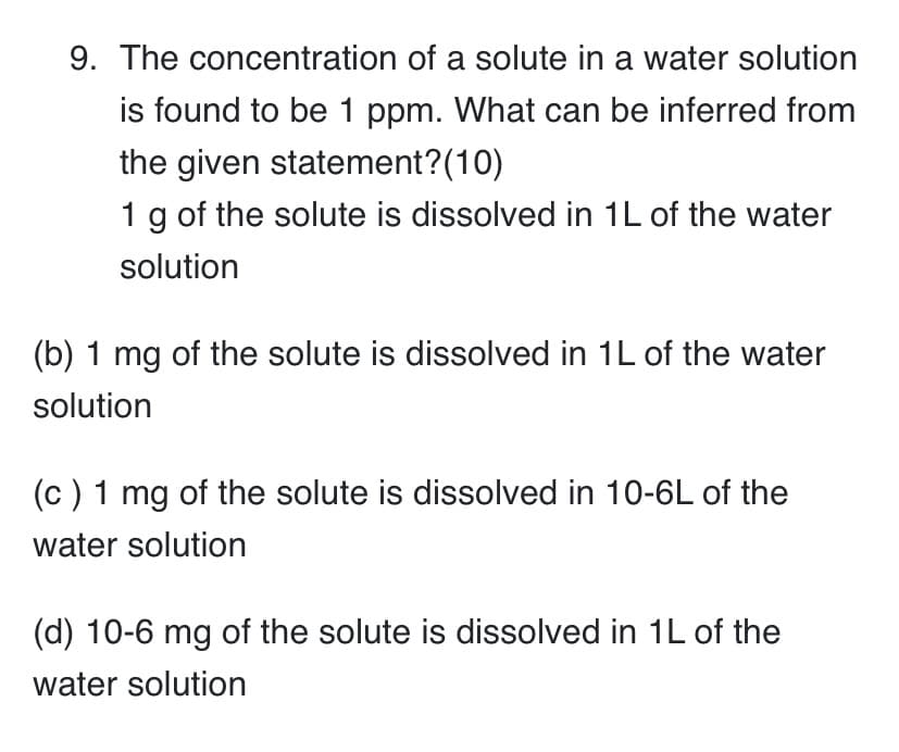 9. The concentration of a solute in a water solution
is found to be 1 ppm. What can be inferred from
the given statement?(10)
1 g of the solute is dissolved in 1L of the water
solution
(b) 1 mg of the solute is dissolved in 1L of the water
solution
(c) 1 mg of the solute is dissolved in 10-6L of the
water solution
(d) 10-6 mg of the solute is dissolved in 1L of the
water solution
