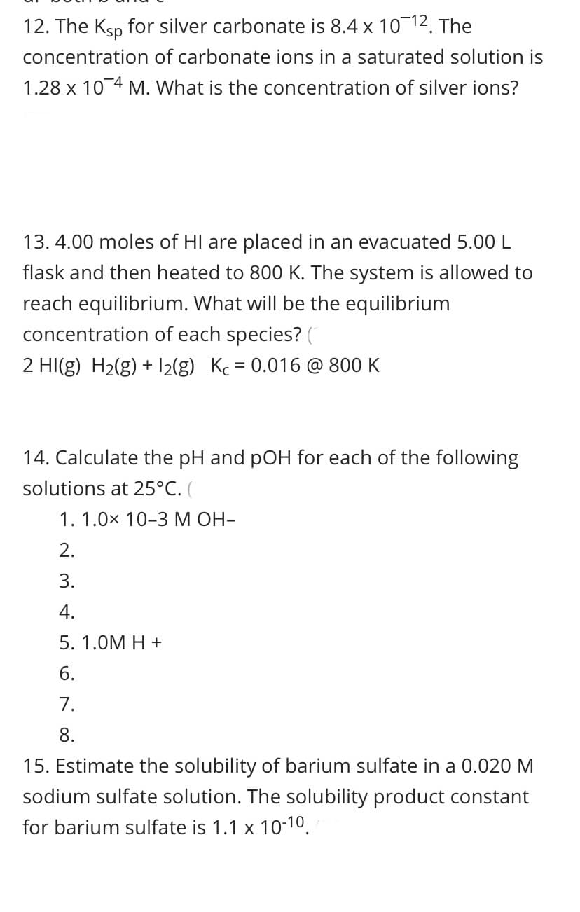 12. The Ksp for silver carbonate is 8.4 x 1012. The
concentration of carbonate ions in a saturated solution
1.28 x 10 4 M. What is the concentration of silver ions?
13. 4.00 moles of HI are placed in an evacuated 5.00 L
flask and then heated to 800 K. The system is allowed to
reach equilibrium. What will be the equilibrium
concentration of each species? (
2 HI(g) H2(g) + 12(g) Kc = 0.016 @ 800 K
14. Calculate the pH and pOH for each of the following
solutions at 25°C.
1. 1.0x 10-3 M OH-
2.
3.
4.
5. 1.0M H +
6.
7.
8.
15. Estimate the solubility of barium sulfate in a 0.020 M
sodium sulfate solution. The solubility product constant
for barium sulfate is 1.1 x 10-10.
