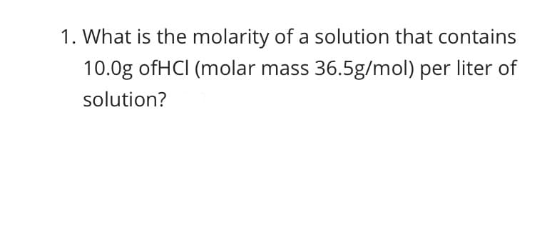 1. What is the molarity of a solution that contains
10.0g ofHCI (molar mass 36.5g/mol) per liter of
solution?
