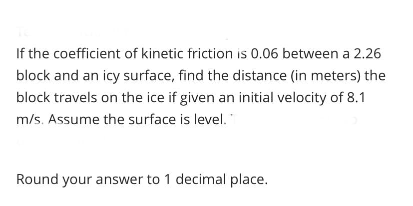 If the coefficient of kinetic friction is 0.06 between a 2.26
block and an icy surface, find the distance (in meters) the
block travels on the ice if given an initial velocity of 8.1
m/s. Assume the surface is level.
