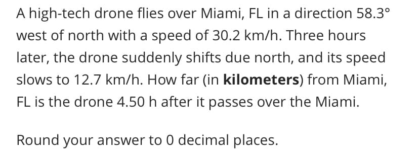 A high-tech drone flies over Miami, FL in a direction 58.3°
west of north with a speed of 30.2 km/h. Three hours
later, the drone suddenly shifts due north, and its speed
slows to 12.7 km/h. How far (in kilometers) from Miami,
FL is the drone 4.50 h after it passes over the Miami.
Round your answer to 0 decimal places.

