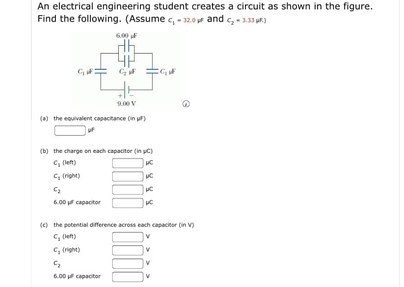 An electrical engineering student creates a circuit as shown in the figure
Find the following. (Assume c, - 32.0 µF and c, = 3.33 uF.)
6.00 uF
C2 µF
9.00 V
(a) the equivalent capacitance (in uF)
(b) the charge on each capacitor (in uC)
C, (left)
C1 (right)
C2
HC
6.00 µF capacitor
HC
(c) the potential difference across each capacitor (in V)
C, (left)
V
C, (right)
V
C2
6.00 µF capacitor
V
