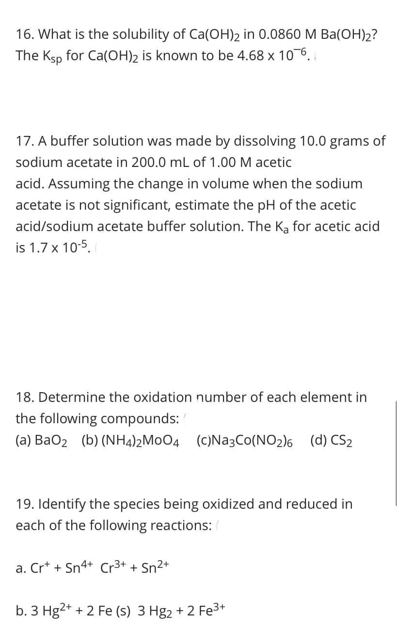 16. What is the solubility of Ca(OH)2 in 0.0860 M Ba(OH)2?
The Ksp for Ca(OH)2 is known to be 4.68 x 10-6.
17. A buffer solution was made by dissolving 10.0 grams of
sodium acetate in 200.0 mL of 1.00 M acetic
acid. Assuming the change in volume when the sodium
acetate is not significant, estimate the pH of the acetic
acid/sodium acetate buffer solution. The Ka for acetic acid
is 1.7 x 10-5.
18. Determine the oxidation number of each element in
the following compounds:
(a) BaO2 (b) (NH4)2M0O4 (C)Na3Co(NO2)6 (d) CS2
19. Identify the species being oxidized and reduced in
each of the following reactions: (
a. Cr* + Sn4+ Cr3+ + Sn2+
b. 3 Hg2+ + 2 Fe (s) 3 Hg2 + 2 Fe3+
