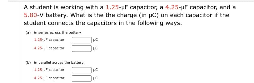 A student is working with a 1.25-uF capacitor, a 4.25-µF capacitor, and a
5.80-V battery. What is the the charge (in µC) on each capacitor if the
student connects the capacitors in the following ways.
(a) in series across the battery
1.25-uF capacitor
4.25-uF capacitor
HC
(b) in parallel across the battery
1.25-pF capacitor
4.25-uF capacitor
