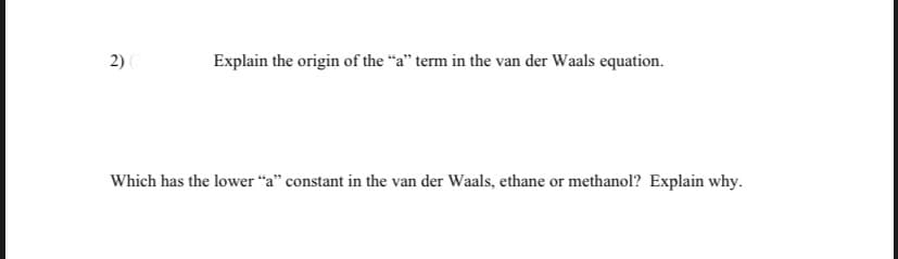 2)
Explain the origin of the "a" term in the van der Waals equation.
Which has the lower "a" constant in the van der Waals, ethane or methanol? Explain why.
