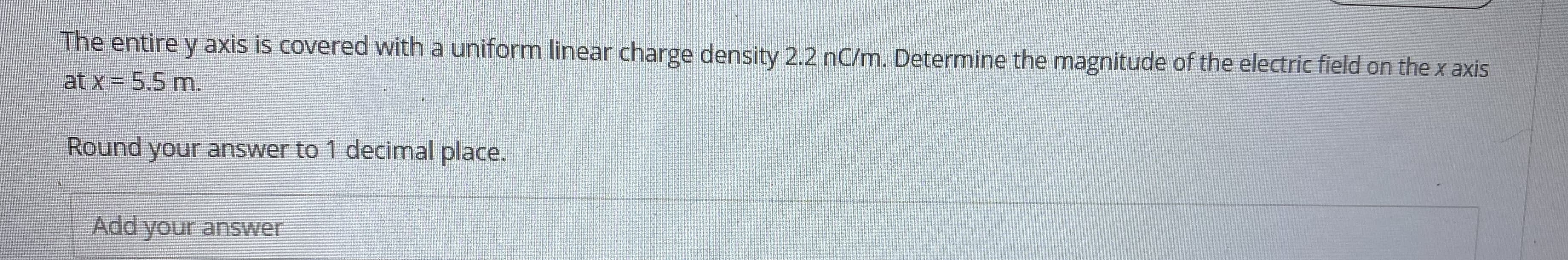 The entire y axis is covered with a uniform linear charge density 2.2 nC/m. Determine the magnitude of the electric field on the x axis
at x= 5.5 m.
