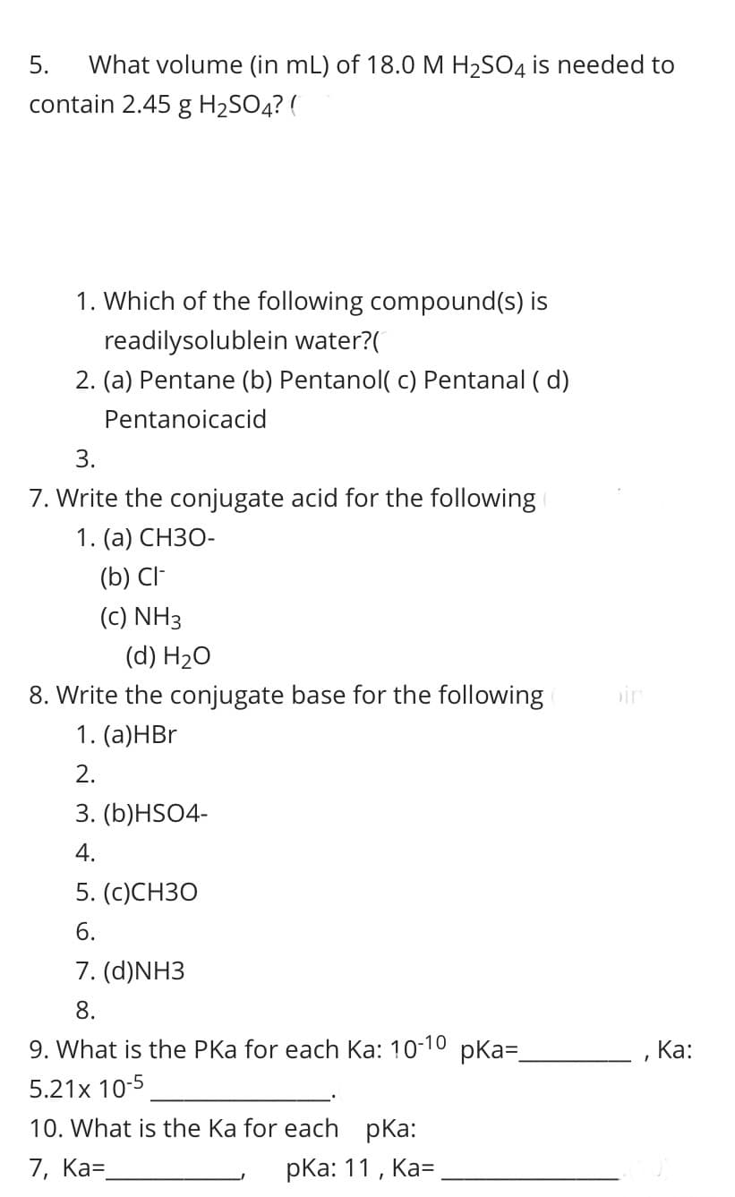 5.
What volume (in mL) of 18.0 M H2SO4 is needed to
contain 2.45 g H2SO4? (
1. Which of the following compound(s) is
readilysolublein water?(
2. (a) Pentane (b) Pentanol( c) Pentanal ( d)
Pentanoicacid
3.
7. Write the conjugate acid for the following
1. (а) СНЗО-
(b) CI-
(c) NH3
(d) H2O
8. Write the conjugate base for the following
in
1. (а)НBr
2.
3. (b)HSO4-
4.
5. (c)CHЗО
6.
7. (d)NH3
8.
9. What is the PKa for each Ka: 10-10 pka=
, Ка:
5.21x 10-5
10. What is the Ka for each pKa:
7, Ка-
pКа: 11, Ка-
