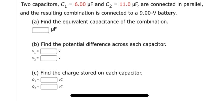 Two capacitors, C, = 6.00 µF and C, = 11.0 µF, are connected in parallel,
%3D
and the resulting combination is connected to a 9.00-V battery.
(a) Find the equivalent capacitance of the combination.
µF
(b) Find the potential difference across each capacitor.
V1 =
V2 =
v
(c) Find the charge stored on each capacitor.
HC
