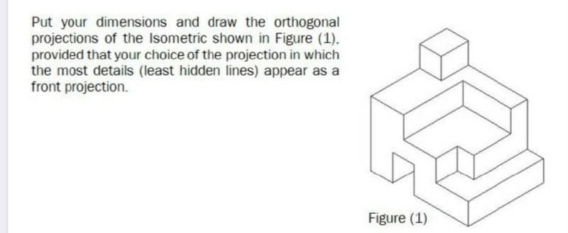Put your dimensions and draw the orthogonal
projections of the Isometric shown in Figure (1).
provided that your choice of the projection in which
the most details (least hidden lines) appear as a
front projection.
Figure (1)
