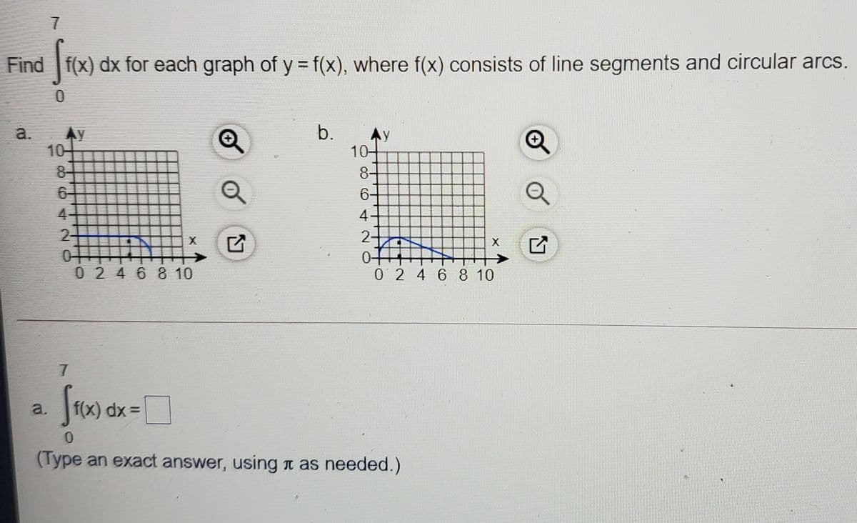 Find f(x) dx for each graph of y = f(x), where f(x) consists of line segments and circular arcs.
a.
Ay
b.
AY
10
10-
8-
8-
6-
6-
4-
4-
2-
2-
X
0-
0 2 46 8 10
0 2 4 6 8 10
a.
f(x) dx =
(Type an exact answer, using n as needed.)
