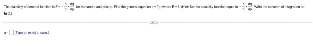p dq
, for demand q and price p. Find the general equation q = f(p) where E = 3. (Hint: Set the elasticity function equal to
q dp
p dq
Write the constant of integration as
q dp
The elasticity of demand function is E =
In C.)
q = (Type an exact answer.)
