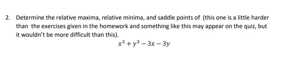 2. Determine the relative maxima, relative minima, and saddle points of (this one is a little harder
than the exercises given in the homework and something like this may appear on the quiz, but
it wouldn't be more difficult than this).
x3 + y3 – 3x – 3y
